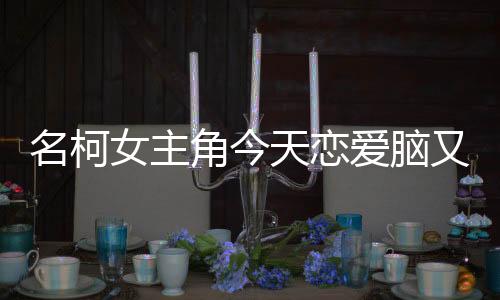 名柯女主角今天恋爱脑又犯了