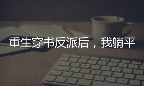 《穿书成恶毒女配，我创死霸总全家》全文在线阅读